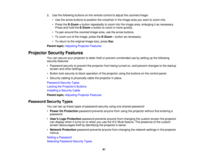 Page 91

2.
Use thefollowing buttonsonthe remote controltoadjust thezoomed image:
 •
Use thearrow buttons toposition thecrosshair inthe image areayouwant tozoom into.
 •
Press theE-Zoom +button repeatedly tozoom intotheimage area,enlarging itas necessary.
 Press
andhold theE-Zoom +button tozoom inmore quickly.
 •
To pan around thezoomed imagearea,usethearrow buttons.
 •
To zoom outofthe image, presstheE-Zoom –button asnecessary.
 •
To return tothe original imagesize,press Esc.
 Parent
topic:Adjusting...