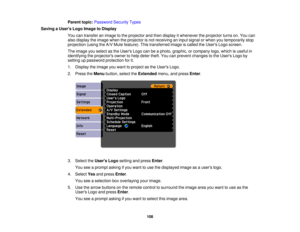 Page 108

Parent
topic:Password SecurityTypes
 Saving
aUser s Logo Image toDisplay
 You
cantransfer animage tothe projector andthen display itwhenever theprojector turnson.You can
 also
display theimage whentheprojector isnot receiving aninput signal orwhen youtemporarily stop
 projection
(usingtheA/V Mute feature). Thistransferred imageiscalled theUsers Logoscreen.
 The
image youselect asthe Users Logocanbeaphoto, graphic, orcompany logo,which isuseful in
 identifying
theprojectors ownertohelp deter...