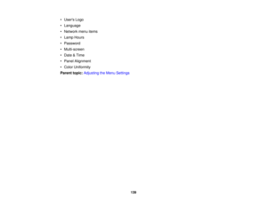 Page 139

•
Users Logo
 •
Language
 •
Network menuitems
 •
Lamp Hours
 •
Password
 •
Multi-screen
 •
Date &Time
 •
Panel Alignment
 •
Color Uniformity
 Parent
topic:Adjusting theMenu Settings
 139 