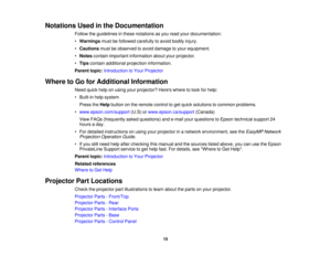 Page 15

Notations
Usedinthe Documentation
 Follow
theguidelines inthese notations asyou read yourdocumentation:
 •
Warnings mustbefollowed carefully toavoid bodily injury.
 •
Cautions mustbeobserved toavoid damage toyour equipment.
 •
Notes contain important information aboutyourprojector.
 •
Tips contain additional projection information.
 Parent
topic:Introduction toYour Projector
 Where
toGo forAdditional Information
 Need
quickhelponusing yourprojector? Hereswheretolook forhelp:
 •
Built-in helpsystem...