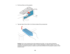 Page 143

3.
Pull theairfilter outofthe projector.
 4.
Tap each sideofthe airfilter 4to 5times toshake offany excess dust.
 Caution:
Donot use excessive forcewhen tapping theairfilter, oritmay crack andbecome
 unusable.
Donot rinse theairfilter inwater, oruse anydetergent orsolvent toclean it.Do not use
 canned
air;the gases mayleave aresidue orpush dustanddebris intotheprojectors opticsorother
 sensitive
areas.
 143   