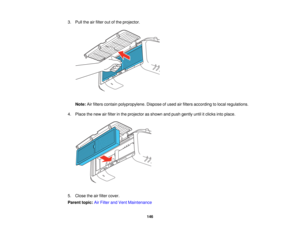 Page 146

3.
Pull theairfilter outofthe projector.
 Note:
Airfilters contain polypropylene. Disposeofused airfilters according tolocal regulations.
 4.
Place thenew airfilter inthe projector asshown andpush gently untilitclicks intoplace.
 5.
Close theairfilter cover.
 Parent
topic:AirFilter andVent Maintenance
 146   