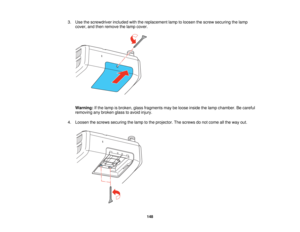 Page 148

3.
Use thescrewdriver includedwiththereplacement lamptoloosen thescrew securing thelamp
 cover,
andthen remove thelamp cover.
 Warning:
Ifthe lamp isbroken, glassfragments maybeloose inside thelamp chamber. Becareful
 removing
anybroken glasstoavoid injury.
 4.
Loosen thescrews securing thelamp tothe projector. Thescrews donot come allthe way out.
 148   