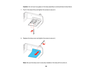 Page 150

Caution:
Donot touch anyglass onthe lamp assembly toavoid premature lampfailure.
 7.
Push inthe lamp firmly andtighten thescrews tosecure it.
 8.
Replace thelamp cover andtighten thescrew tosecure it.
 Note:
Besure thelamp cover issecurely installedorthe lamp willnot come on.
 150   