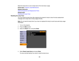 Page 151

Reset
thelamp timer tozero tokeep trackofthe new lamp ’s usage.
 Parent
topic:Projector LampMaintenance
 Related
references
 Optional
Equipment andReplacement Parts
 Related
tasks
 Resetting
theLamp Timer
 Resetting
theLamp Timer
 You
must reset thelamp timer afterreplacing theprojectors lamptoclear thelamp replacement
 message
andtokeep trackoflamp usage correctly.
 Note:
Donot reset thelamp timer ifyou have notreplaced thelamp toavoid inaccurate lampusage
 information.

1.
Turn onthe projector.
 2....
