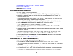 Page 160

Solutions
WhentheImage Brightness orColors areIncorrect
 Solutions
toSound Problems
 Parent
topic:Solving Problems
 Solutions
WhenNoImage Appears
 If
no image appears, trythe following solutions:
 •
Press theA/V Mute button onthe remote controltosee ifthe image wastemporarily turnedoff.
 •
Make sureallnecessary cablesaresecurely connected andthepower ison for the projector and
 connected
videosources.
 •
Press theprojectors powerbutton towake itfrom standby orsleep mode. Alsoseeifyour connected...