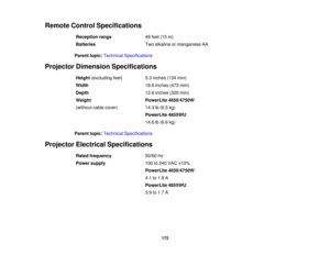 Page 173

Remote
ControlSpecifications
 Reception
range
 49
feet (15m)
 Batteries
 Two
alkaline ormanganese AA
 Parent
topic:Technical Specifications
 Projector
Dimension Specifications
 Height
(excluding feet)
 5.3
inches (134mm)
 Width
 18.6
inches (472mm)
 Depth
 12.6
inches (320mm)
 Weight
 PowerLite
4650/4750W :
 (without
cablecover)
 14.3
lb(6.5 kg)
 PowerLite
4855WU:
 14.6
lb(6.6 kg)
 Parent
topic:Technical Specifications
 Projector
Electrical Specifications
 Rated
frequency
 50/60
Hz
 Power
supply
 100...