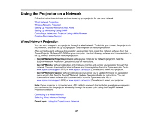 Page 47

Using
theProjector onaNetwork
 Follow
theinstructions inthese sections toset upyour projector foruse onanetwork.
 Wired
Network Projection
 Wireless
NetworkProjection
 Setting
UpProjector NetworkE-MailAlerts
 Setting
UpMonitoring UsingSNMP
 Controlling
aNetworked ProjectorUsingaWeb Browser
 Crestron
RoomView Support
 Wired
Network Projection
 You
cansend images toyour projector throughawired network. Todothis, youconnect theprojector to
 your
network, andthen setupyour projector andcomputer fornetwork...