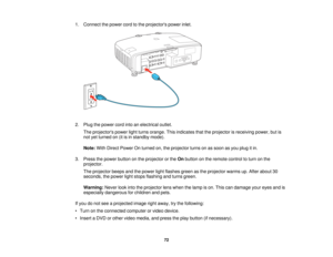 Page 72

1.
Connect thepower cordtothe projectors powerinlet.
 2.
Plug thepower cordintoanelectrical outlet.
 The
projectors powerlightturns orange. Thisindicates thattheprojector isreceiving power,butis
 not
yetturned on(itisin standby mode).
 Note:
WithDirect Power Onturned on,theprojector turnsonassoon asyou plug itin.
 3.
Press thepower button onthe projector orthe Onbutton onthe remote controltoturn onthe
 projector.

The
projector beepsandthepower lightflashes greenasthe projector warmsup.After about 30...