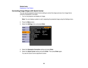 Page 85

Related
tasks
 Displaying
aTest Pattern
 Correcting
ImageShape withQuick Corner
 You
canusetheprojectors QuickCorner settingtocorrect theshape andsize ofan image thatis
 unevenly
rectangular onallsides.
 1.
Turn onthe projector anddisplay animage.
 Note:
Youcandisplay apattern toaid inadjusting theprojected imageusingtheSettings menu.
 2.
Press theMenu button.
 3.
Select theSettings menuandpress Enter.
 4.
Select theGeometric Correction settingandpress Enter.
 5.
Select theQuick Corner settingandpress...