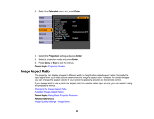 Page 95

3.
Select theExtended menuandpress Enter.
 4.
Select theProjection settingandpress Enter.
 5.
Select aprojection modeandpress Enter.
 6.
Press Menu orEsc toexit themenus.
 Parent
topic:Projection Modes
 Image
Aspect Ratio
 The
projector candisplay images indifferent width-to-height ratioscalled aspect ratios.Normally the
 input
signal fromyourvideo source determines theimages aspectratio.However, forcertain images
 you
canchange theaspect ratiotofityour screen bypressing abutton onthe remote control....