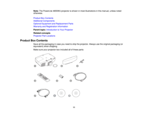 Page 11

Note:
ThePowerLite 4855WUprojectorisshown inmost illustrations inthis manual, unlessnoted
 otherwise.

Product
BoxContents
 Additional
Components
 Optional
Equipment andReplacement Parts
 Warranty
andRegistration Information
 Parent
topic:Introduction toYour Projector
 Related
concepts
 Projector
PartLocations
 Product
BoxContents
 Save
allthe packaging incase youneed toship theprojector. Alwaysusetheoriginal packaging (or
 equivalent)
whenshipping.
 Make
sureyourprojector boxincluded allofthese...