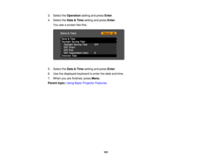 Page 101

3.
Select theOperation settingandpress Enter.
 4.
Select theDate &Time setting andpress Enter.
 You
seeascreen likethis:
 5.
Select theDate &Time setting andpress Enter.
 6.
Use thedisplayed keyboardtoenter thedate andtime.
 7.
When youarefinished, pressMenu.
 Parent
topic:UsingBasicProjector Features
 101 