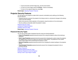 Page 104

•
To pan around thezoomed imagearea,usethearrow buttons.
 •
To zoom outofthe image, presstheE-Zoom –button asnecessary.
 •
To return tothe original imagesize,press Esc.
 Parent
topic:Adjusting ProjectorFeatures
 Projector
SecurityFeatures
 You
cansecure yourprojector todeter theftorprevent unintended usebysetting upthe following
 security
features:
 •
Password securitytoprevent theprojector frombeing turned on,and prevent changes tothe startup
 screen
andother settings.
 •
Button locksecurity toblock...