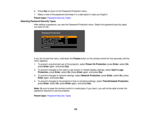 Page 106

6.
Press Esctoreturn tothe Password Protection menu.
 7.
Make anote ofthe password andkeep itin asafe place incase youforget it.
 Parent
topic:Password SecurityTypes
 Selecting
Password SecurityTypes
 After
setting apassword, youseethePassword Protection menu.Selectthepassword securitytypes
 you
want touse.
 If
you donot see thismenu, holddown theFreeze buttononthe remote controlforfive seconds untilthe
 menu
appears.
 1.
Toprevent unauthorized useofthe projector, selectPower OnProtection ,press...
