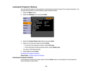 Page 110

Locking
theProjector s Buttons
 You
canlock thebuttons onthe projectors controlpaneltoprevent anyonefromusing theprojector. You
 can
lock allthe buttons orall the buttons exceptthepower button.
 1.
Press theMenu button.
 2.
Select theSettings menuandpress Enter.
 3.
Select theControl PanelLocksetting andpress Enter.
 4.
Select oneofthese locktypes andpress Enter:
 •
To lock allofthe projectors buttons,selectFullLock .
 •
To lock allbuttons exceptthepower button, selectPartial Lock.
 You...