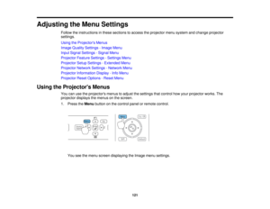 Page 121

Adjusting
theMenu Settings
 Follow
theinstructions inthese sections toaccess theprojector menusystem andchange projector
 settings.

Using
theProjector s Menus
 Image
Quality Settings -Image Menu
 Input
Signal Settings -Signal Menu
 Projector
FeatureSettings -Settings Menu
 Projector
SetupSettings -Extended Menu
 Projector
NetworkSettings-Network Menu
 Projector
Information Display-Info Menu
 Projector
ResetOptions -Reset Menu
 Using
theProjector s Menus
 You
canusetheprojectors menustoadjust...