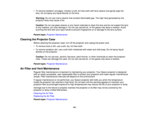 Page 141

•
To remove stubborn smudges, moistenasoft, lint-free clothwithlens cleaner andgently wipethe
 lens.
Donot spray anyliquid directly onthe lens.
 Warning:
Donot use alens cleaner thatcontains flammable gas.Thehigh heat generated bythe
 projector
lampmaycause afire.
 Caution:
Donot use glass cleaner orany harsh materials toclean thelens anddonot subject thelens
 to
any impacts; youmay damage it.Do not use canned air,orthe gases mayleave aresidue. Avoid
 touching
thelens withyour bare hands toprevent...