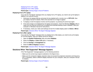 Page 161

Displaying
FromaPC Laptop
 Displaying
FromaMac Laptop
 Parent
topic:Solving ImageorSound Problems
 Displaying
FromaPC Laptop
 If
you seetheNo Signal message whenyoudisplay fromaPC laptop, youneed toset upthe laptop to
 display
onanexternal monitor.
 1.
Hold down thelaptops Fnkey and press thekey labelled withamonitor iconorCRT/LCD .(See
 your
laptop manual fordetails.) Waitafew seconds foranimage toappear.
 2.
Todisplay onboth thelaptops monitorandtheprojector, trypressing thesame keysagain.
 3.
Ifthe...