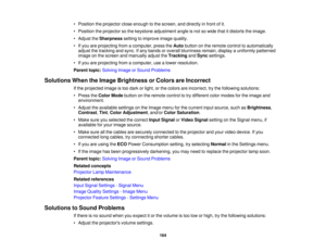 Page 164

•
Position theprojector closeenough tothe screen, anddirectly infront ofit.
 •
Position theprojector sothe keystone adjustment angleisnot sowide thatitdistorts theimage.
 •
Adjust theSharpness settingtoimprove imagequality.
 •
Ifyou areprojecting fromacomputer, presstheAuto button onthe remote controltoautomatically
 adjust
thetracking andsync. Ifany bands oroverall blurriness remain,displayauniformly patterned
 image
onthe screen andmanually adjusttheTracking andSync settings.
 •
Ifyou areprojecting...