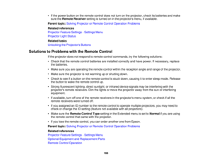 Page 166

•
Ifthe power button onthe remote controldoesnotturn onthe projector, checkitsbatteries andmake
 sure
theRemote Receiver settingisturned oninthe projectors menu,ifavailable.
 Parent
topic:Solving Projector orRemote ControlOperation Problems
 Related
references
 Projector
FeatureSettings -Settings Menu
 Projector
LightStatus
 Related
tasks
 Unlocking
theProjector s Buttons
 Solutions
toProblems withtheRemote Control
 If
the projector doesnotrespond toremote controlcommands, trythe following solutions:...