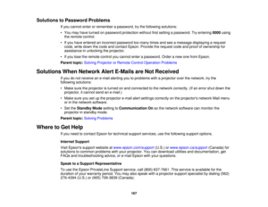 Page 167

Solutions
toPassword Problems
 If
you cannot enterorremember apassword, trythe following solutions:
 •
You may have turned onpassword protection withoutfirstsetting apassword. Tryentering 0000using
 the
remote control.
 •
Ifyou have entered anincorrect password toomany timesandseeamessage displaying arequest
 code,
writedown thecode andcontact Epson.Provide therequest codeandproof ofownership for
 assistance
inunlocking theprojector.
 •
Ifyou lose theremote controlyoucannot enterapassword. Orderanew...