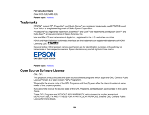 Page 184

For
Canadian Users
 CAN
ICES-3(B)/NMB-3(B)
 Parent
topic:Notices
 Trademarks

EPSON
®
, Instant Off®
, PowerLite ®
, and Quick Corner ®
are registered trademarks, andEPSON Exceed
 Your
Vision isaregistered logomarkofSeiko Epson Corporation.
 PrivateLine
®
is aregistered trademark; SizeWiseTM
and Duet TM
are trademarks; andEpson StoreSM
and
 Extra
CareSM
are service marksofEpson America, Inc.
 Mac
andMac OSare trademarks ofApple Inc.,registered inthe U.S. andother countries.
 HDMI
andHigh-Definition...