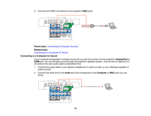 Page 34

2.
Connect the5BNC connectors tothe projectors BNCports.
 Parent
topic:Connecting toComputer Sources
 Related
tasks
 Connecting
toaComputer forSound
 Connecting
toaComputer forSound
 If
your computer presentation includessoundandyoudidnot connect itto the projectors DisplayPort or
 HDMI
port,youcanstillplay sound through theprojectors speakersystem.Justconnect anoptional 3.5
 mm
stereo mini-jack audiocableasdescribed here.
 1.
Connect theaudio cabletoyour laptops headphone oraudio-out jack,oryour...