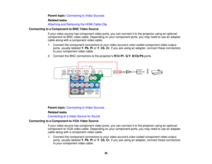 Page 36

Parent
topic:Connecting toVideo Sources
 Related
tasks
 Attaching
andRemoving theHDMI Cable Clip
 Connecting
toaComponent-to-BNC VideoSource
 If
your video source hascomponent videoports, youcanconnect itto the projector usinganoptional
 component-to-BNC
videocable. Depending onyour component ports,youmay need touse anadapter
 cable
along withacomponent videocable.
 1.
Connect thecomponent connectorstoyour video sources color-coded componentvideooutput
 ports,
usually labeled Y,Pb ,Pr orY,Cb ,Cr .If...