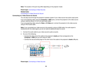 Page 39

Note:
Thelocation ofthe port may differ depending onthe projector model.
 Parent
topic:Connecting toVideo Sources
 Related
tasks
 Connecting
toaVideo Source forSound
 Connecting
toaVideo Source forSound
 You
canplay sound through theprojectors speakersystemifyour video source hasaudio output ports.
 If
you areprojecting videousingtheComputer orBNC ports, connect theprojector tothe video source
 using
anoptional stereo3.5mm mini-jack audiocable.
 If
you areprojecting videousingtheVideo orS-Video...