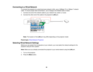 Page 48

Connecting
toaWired Network
 To
connect theprojector toawired localareanetwork (LAN),usea100Base-TX or10Base-T network
 cable.
Toensure properdatatransmission, useaCategory 5eshielded cableorbetter.
 1.
Connect oneendofthe network cabletoyour network hub,switch, orrouter.
 2.
Connect theother endofthe cable tothe projectors LANport.
 Note:
Thelocation ofthe LAN portmay differ depending onthe projector model.
 Parent
topic:WiredNetwork Projection
 Selecting
WiredNetwork Settings
 Before
youcanproject...