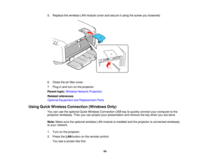 Page 54

5.
Replace thewireless LANmodule coverandsecure itusing thescrew youloosened.
 6.
Close theairfilter cover.
 7.
Plug inand turn onthe projector.
 Parent
topic:Wireless NetworkProjection
 Related
references
 Optional
Equipment andReplacement Parts
 Using
Quick Wireless Connection (WindowsOnly)
 You
canusetheoptional QuickWireless Connection USBkeytoquickly connect yourcomputer tothe
 projector
wirelessly. Thenyoucanproject yourpresentation andremove thekey when youaredone.
 Note:
Makesuretheoptional...