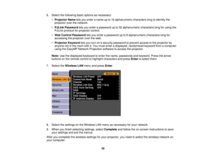 Page 58

6.
Select thefollowing basicoptions asnecessary:
 •
Projector Nameletsyou enter aname upto16 alphanumeric characterslongtoidentify the
 projector
overthenetwork.
 •
PJLink Password letsyou enter apassword upto32 alphanumeric characterslongforusing the
 PJLink
protocol forprojector control.
 •
Web Control Password letsyou enter apassword upto8alphanumeric characterslongfor
 accessing
theprojector overtheweb.
 •
Projector Keywordletsyou turn onasecurity password toprevent accesstothe projector by...