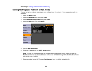 Page 63

Parent
topic:Setting UpWireless NetworkSecurity
 Setting
UpProjector NetworkE-MailAlerts
 You
cansetupthe projector tosend youane-mail alertover thenetwork ifthere isaproblem withthe
 projector.

1.
Press theMenu button.
 2.
Select theNetwork menuandpress Enter.
 3.
Select Network Configuration andpress Enter.
 4.
Select theMail menu andpress Enter.
 5.
Turn onMail Notification .
 6.
Enter theIPaddress forthe SMTP Server option.
 Note:
Toenter theIPaddress usingthenumeric keysonthe remote control,...