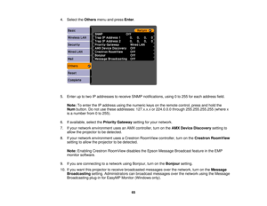 Page 65

4.
Select theOthers menuandpress Enter.
 5.
Enter uptotwo IPaddresses toreceive SNMPnotifications, using0to 255 foreach address field.
 Note:
Toenter theIPaddress usingthenumeric keysonthe remote control, pressandhold the
 Num
button. Donot use these addresses: 127.x.x.xor224.0.0.0 through255.255.255.255 (wherex
 is
anumber from0to 255).
 6.
Ifavailable, selectthePriority Gateway settingforyour network.
 7.
Ifyour network environment usesanAMX controller, turnonthe AMX Device Discovery settingto...