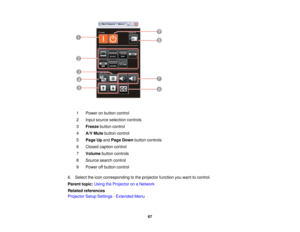 Page 67

1
 Power
onbutton control
 2
 Input
source selection controls
 3
 Freeze
buttoncontrol
 4
 A/V
Mute button control
 5
 Page
Upand Page Down button controls
 6
 Closed
caption control
 7
 Volume
buttoncontrols
 8
 Source
searchcontrol
 9
 Power
offbutton control
 6.
Select theicon corresponding tothe projector functionyouwant tocontrol.
 Parent
topic:UsingtheProjector onaNetwork
 Related
references
 Projector
SetupSettings -Extended Menu
 67  