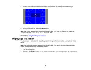Page 76

5.
Use thearrow buttons onthe remote controlorprojector toadjust theposition ofthe image.
 6.
When youarefinished, presstheMenu button.
 Note:
Thescreen position cannotbeadjusted ifthe Screen Typeisset to16:10 forthe PowerLite
 4750W
or4855WU models,or4:3 forthe PowerLite 4650.
 Parent
topic:UsingBasicProjector Features
 Displaying
aTest Pattern
 You
candisplay atest pattern toadjust theprojection imagewithout connecting acomputer orvideo
 device.

Note:
Thetestpatterns shapeisdetermined bythe Screen...