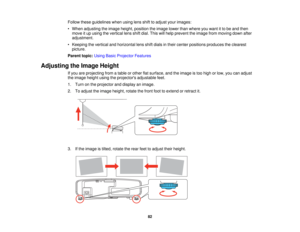 Page 82

Follow
theseguidelines whenusinglensshifttoadjust yourimages:
 •
When adjusting theimage height, position theimage lowerthanwhere youwant itto be and then
 move
itup using thevertical lensshiftdial. This willhelp prevent theimage frommoving downafter
 adjustment.

•
Keeping thevertical andhorizontal lensshiftdials intheir center positions produces theclearest
 picture.

Parent
topic:UsingBasicProjector Features
 Adjusting
theImage Height
 If
you areprojecting fromatable orother flatsurface, andtheimage...