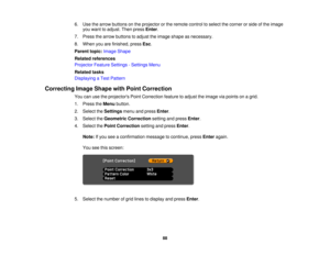 Page 88

6.
Use thearrow buttons onthe projector orthe remote controltoselect thecorner orside ofthe image
 you
want toadjust. Thenpress Enter.
 7.
Press thearrow buttons toadjust theimage shape asnecessary.
 8.
When youarefinished, pressEsc.
 Parent
topic:Image Shape
 Related
references
 Projector
FeatureSettings -Settings Menu
 Related
tasks
 Displaying
aTest Pattern
 Correcting
ImageShape withPoint Correction
 You
canusetheprojectors PointCorrection featuretoadjust theimage viapoints onagrid.
 1.
Press...