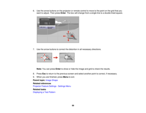 Page 89

6.
Use thearrow buttons onthe projector orremote controltomove tothe point onthe grid thatyou
 want
toadjust. Thenpress Enter.The boxwillchange fromasingle linetoadouble-lined square.
 7.
Use thearrow buttons tocorrect thedistortion inall necessary directions.
 Note:
Youcanpress Enter toshow orhide theimage andgridtocheck theresults.
 8.
Press Esctoreturn tothe previous screenandselect another pointtocorrect, ifnecessary.
 9.
When youarefinished, pressMenu toexit.
 Parent
topic:Image Shape
 Related...