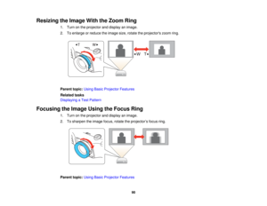 Page 90

Resizing
theImage WiththeZoom Ring
 1.
Turn onthe projector anddisplay animage.
 2.
Toenlarge orreduce theimage size,rotate theprojectors zoomring.
 Parent
topic:UsingBasicProjector Features
 Related
tasks
 Displaying
aTest Pattern
 Focusing
theImage UsingtheFocus Ring
 1.
Turn onthe projector anddisplay animage.
 2.
Tosharpen theimage focus,rotatetheprojector ’s focus ring.
 Parent
topic:UsingBasicProjector Features
 90   