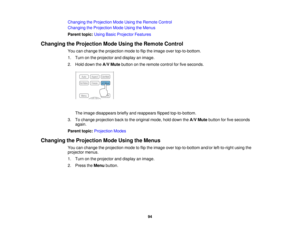 Page 94

Changing
theProjection ModeUsing theRemote Control
 Changing
theProjection ModeUsing theMenus
 Parent
topic:UsingBasicProjector Features
 Changing
theProjection ModeUsing theRemote Control
 You
canchange theprojection modetoflip the image overtop-to-bottom.
 1.
Turn onthe projector anddisplay animage.
 2.
Hold down theA/V Mute button onthe remote controlforfive seconds.
 The
image disappears brieflyandreappears flippedtop-to-bottom.
 3.
Tochange projection backtothe original mode,holddown theA/V Mute...