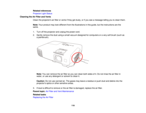 Page 119

Related
references
 Projector
LightStatus
 Cleaning
theAirFilter andVents
 Clean
theprojectors airfilter orvents ifthey getdusty, orifyou seeamessage tellingyoutoclean them.
 Note:
Yourproduct maylookdifferent fromtheillustrations inthis guide, buttheinstructions arethe
 same.

1.
Turn offthe projector andunplug thepower cord.
 2.
Gently remove thedust using asmall vacuum designed forcomputers oravery softbrush (suchas
 a
paintbrush).
 Note:
Youcanremove theairfilter soyou canclean bothsides ofit.Do...