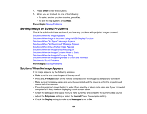 Page 134

4.
Press Entertoview thesolutions.
 5.
When youarefinished, doone ofthe following:
 •
To select another problem tosolve, pressEsc.
 •
To exit thehelp system, pressHelp.
 Parent
topic:Solving Problems
 Solving
ImageorSound Problems
 Check
thesolutions inthese sections ifyou have anyproblems withprojected imagesorsound.
 Solutions
WhenNoImage Appears
 Solutions
WhenImage isIncorrect UsingtheUSB Display Function
 Solutions
WhenNo Signal Message Appears
 Solutions
WhenNot Supported Message Appears...