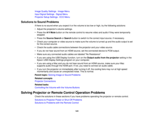 Page 141

Image
Quality Settings -Image Menu
 Input
Signal Settings -Signal Menu
 Projector
SetupSettings -ECO Menu
 Solutions
toSound Problems
 If
there isno sound whenyouexpect itor the volume istoo low orhigh, trythe following solutions:
 •
Adjust theprojectors volumesettings.
 •
Press theA/V Mute button onthe remote controltoresume videoandaudio ifthey were temporarily
 stopped.

•
Press theSource SearchorSearch buttontoswitch tothe correct inputsource, ifnecessary.
 •
Check yourcomputer orvideo source...