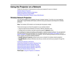 Page 42

Using
theProjector onaNetwork
 Follow
theinstructions inthese sections toset upyour projector foruse onanetwork.
 Wireless
NetworkProjection
 Setting
UpProjector NetworkE-MailAlerts
 Setting
UpMonitoring UsingSNMP
 Controlling
aNetworked ProjectorUsingaWeb Browser
 Wireless
NetworkProjection
 You
cansend images toyour projector throughawireless network. Todothis, youmust install the
 Epson
802.11b/g/n wirelessLANmodule, andthen setupyour projector andcomputer forwireless
 projection.

Note:
Thewireless...