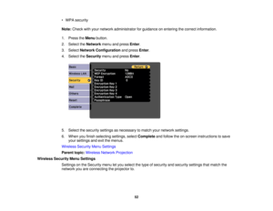 Page 52

•
WPA security
 Note:
Check withyour network administrator forguidance onentering thecorrect information.
 1.
Press theMenu button.
 2.
Select theNetwork menuandpress Enter.
 3.
Select Network Configuration andpress Enter.
 4.
Select theSecurity menuandpress Enter.
 5.
Select thesecurity settingsasnecessary tomatch yournetwork settings.
 6.
When youfinish selecting settings,selectComplete andfollow theon-screen instructions tosave
 your
settings andexitthemenus.
 Wireless
SecurityMenuSettings
 Parent...