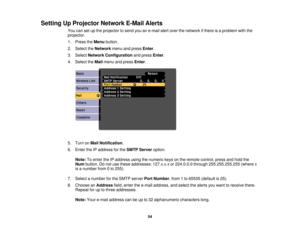 Page 54

Setting
UpProjector NetworkE-MailAlerts
 You
cansetupthe projector tosend youane-mail alertover thenetwork ifthere isaproblem withthe
 projector.

1.
Press theMenu button.
 2.
Select theNetwork menuandpress Enter.
 3.
Select Network Configuration andpress Enter.
 4.
Select theMail menu andpress Enter.
 5.
Turn onMail Notification .
 6.
Enter theIPaddress forthe SMTP Server option.
 Note:
Toenter theIPaddress usingthenumeric keysonthe remote control, pressandhold the
 Num
button. Donot use these...