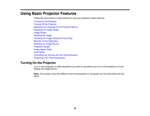 Page 59

Using
BasicProjector Features
 Follow
theinstructions inthese sections touse your projectors basicfeatures.
 Turning
Onthe Projector
 Turning
Offthe Projector
 Selecting
theLanguage forthe Projector Menus
 Adjusting
theImage Height
 Image
Shape
 Resizing
theImage
 Focusing
theImage UsingtheFocus Ring
 Remote
ControlOperation
 Selecting
anImage Source
 Projection
Modes
 Image
Aspect Ratio
 Color
Mode
 Controlling
theVolume withtheVolume Buttons
 Projecting
aPC Free Presentation
 Turning
Onthe Projector...