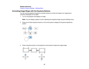Page 67

Related
references
 Projector
FeatureSettings -Settings Menu
 Correcting
ImageShape withtheKeystone Buttons
 You
canusetheprojectors keystonecorrection buttonstocorrect theshape ofan image thatis
 unevenly
rectangular onthe sides.
 1.
Turn onthe projector anddisplay animage.
 Note:
Youcandisplay apattern toaid inadjusting theprojected imageusingtheSettings menu.
 2.
Press oneofthese keystone buttonsonthe control paneltodisplay theKeystone adjustment
 screen.

3.
Press akeystone buttononthe projectors...